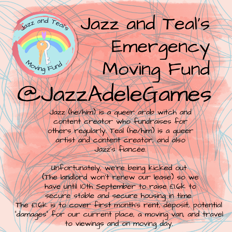 First lines of text in a large handwritten font “Jazz and Teals's Emergency Moving Fund” “@jazzadelegames”  In smaller text reads: “Jazz (he/him) is a queer arab witch and content creator who fundraises for others regularly. Teal (he/him) is a queer artist and content creator, and also Jazz's fiancée.”  “Unfortunately, we're being kicked out {the landlord won't renew our lease} so we have until 10th September to raise £1.6k to secure stable and secure housing in time. The £1.6k is to cover first month's rent, deposit, potential "damages" for our current place, a moving van, & travel to viewings and on moving day.”  The title is off-center to the right. Beside it is a logo with two keys in the middle and a rainbow behind that.  The poster is a light pink with blue leaf outlines covering the background. In front of this is a coral-pink box, which looks as though it has been painted