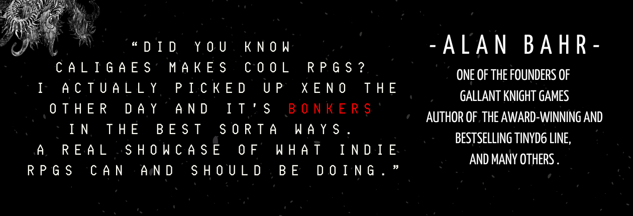 "Did you know Caligaes makes cool RPGS? I actually picked up XENO the other day and it's bonkers in the best sorta ways. A real showcase of what indie RPGs can and should be doing." - Alan Bahr, one of the founders of Gallant Knight Games. Author of the award-winning and bestselling Tinyd6 line, and many others.