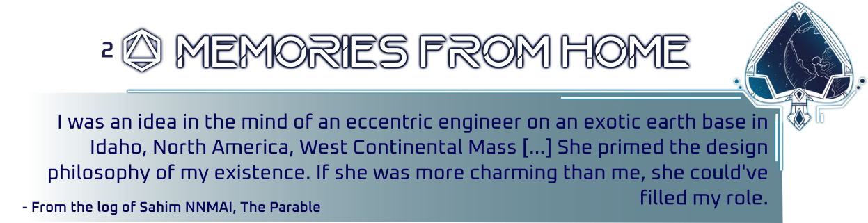 Graphic made in a HUD display style with a Spade suit and a planet in line art inside it. Title Reads 'Memories from Home'. Text Reads 'I was  an idea in the mind of an eccentric engineer on an exotic earth base in Idaho, North America, West Continental Mass. She primed the design  philosophy of my existence. If she was more charming than me, she could've filled my role.'