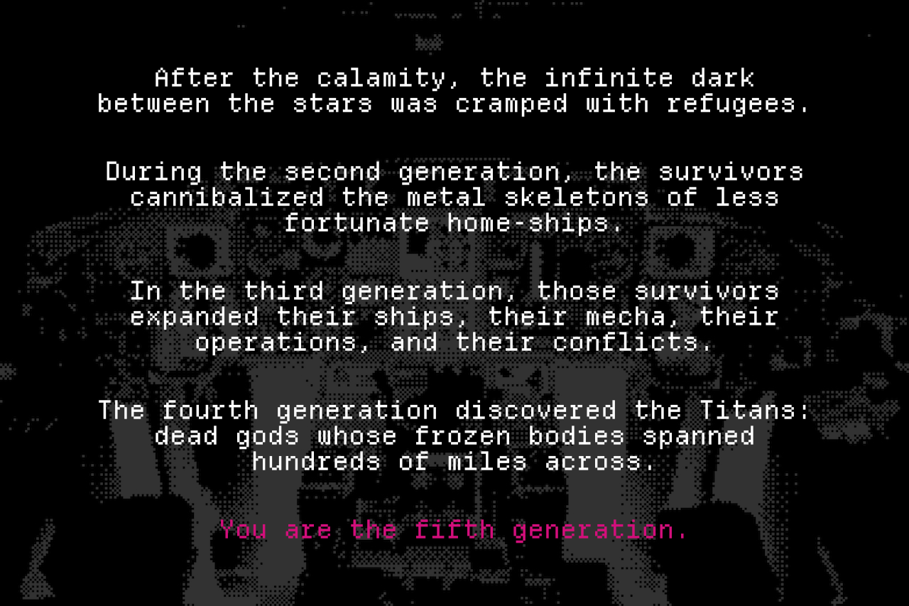 After the calamity, the infinite dark between the stars was cramped with refugees. During the second generation, the survivors cannibalized the metal skeletons of less fortunate home-ships. In the third generation, those survivors expanded their ships, their mecha, their operations, and their conflicts. The fourth generation discovered the Titans: dead gods whose frozen bodies spanned hundreds of miles across. You are the fifth generation.